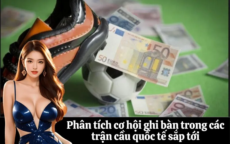 Phân tích cơ hội ghi bàn trong các trận cầu quốc tế sắp tới